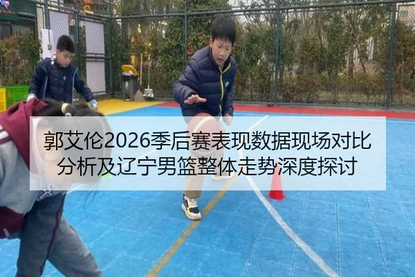 郭艾伦2026季后赛表现数据现场对比分析及辽宁男篮整体走势深度探讨